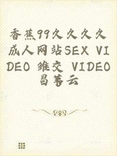 香蕉99久久久久成人网站SEX VIDEO 雏交 VIDEOS